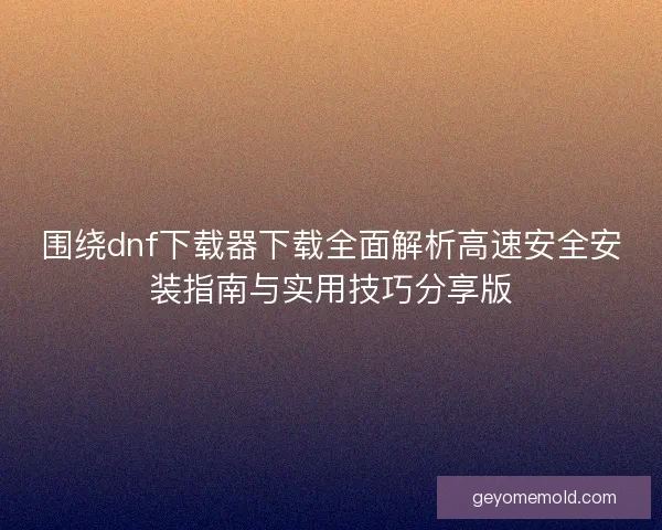围绕dnf下载器下载全面解析高速安全安装指南与实用技巧分享版