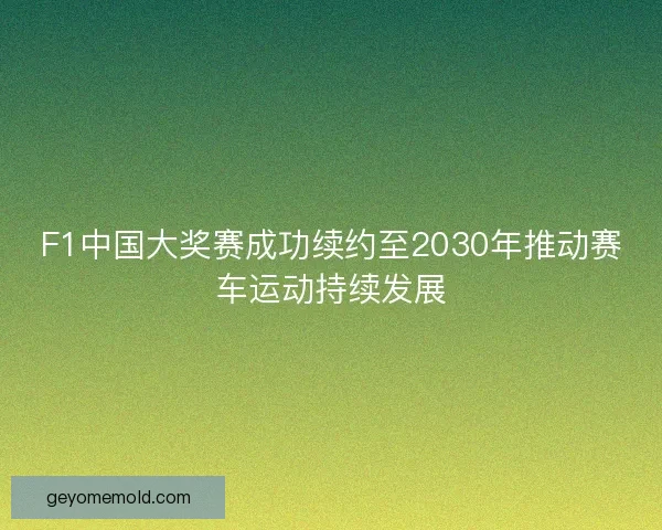 F1中国大奖赛成功续约至2030年推动赛车运动持续发展